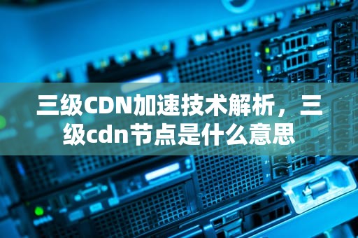 三级CDN加速技术解析，三级cdn节点是什么意思