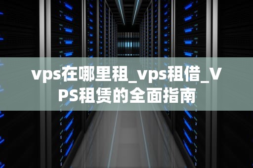 vps在哪里租_vps租借_VPS租赁的全面指南