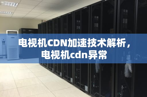 电视机CDN加速技术解析，电视机cdn异常