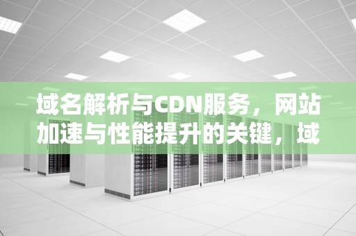 域名解析与CDN服务，网站加速与性能提升的关键，域名解析cdn有什么好处