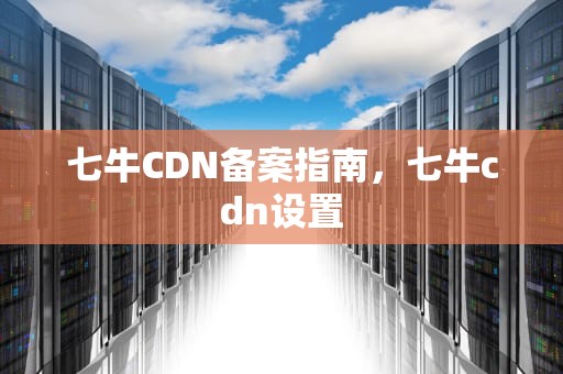 七牛CDN备案指南，七牛cdn设置