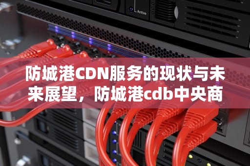 防城港CDN服务的现状与未来展望，防城港cdb中央商务区