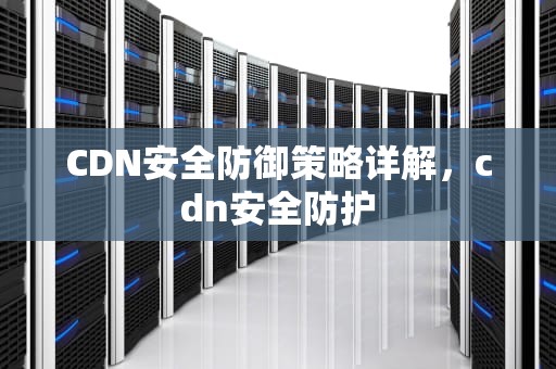 CDN安全防御策略详解，cdn安全防护