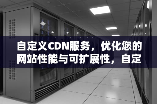 自定义CDN服务，优化您的网站性能与可扩展性，自定义cdn加速域名怎么弄
