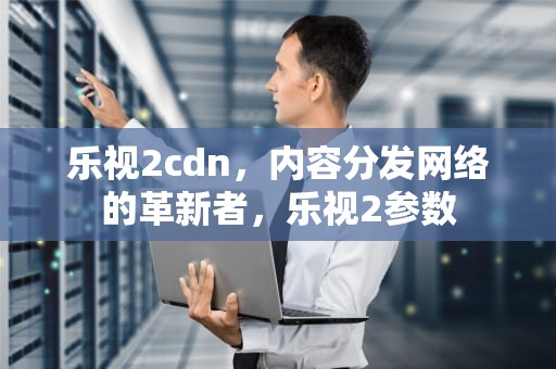 乐视2cdn，内容分发网络的革新者，乐视2参数