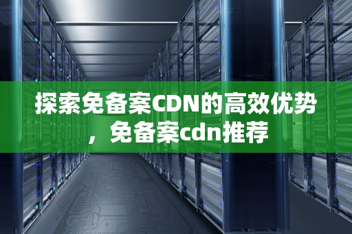 探索免备案CDN的高效优势，免备案cdn推荐