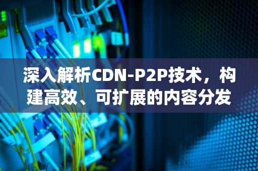 深入解析CDN-P2P技术，构建高效、可扩展的内容分发网络，cdnp2p加速啥意思