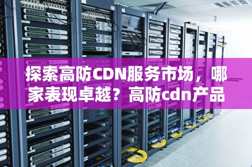 探索高防CDN服务市场，哪家表现卓越？高防cdn产品推荐