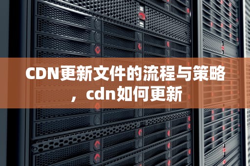 CDN更新文件的流程与策略，cdn如何更新