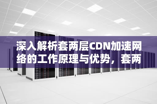 深入解析套两层CDN加速网络的工作原理与优势，套两层袋可以预防艾滋病么