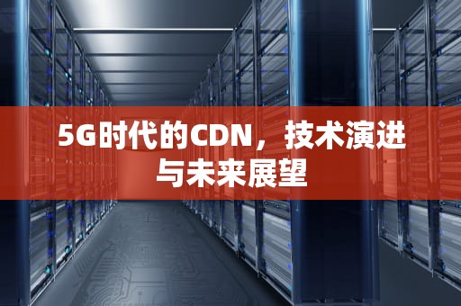 5G时代的CDN，技术演进与未来展望