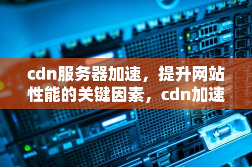 cdn服务器加速，提升网站性能的关键因素，cdn加速服务器原理