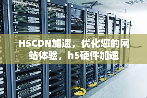 H5CDN加速，优化您的网站体验，h5硬件加速