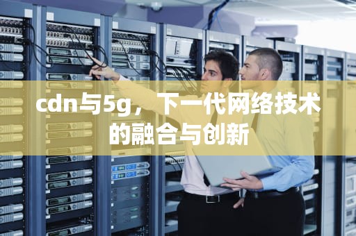 cdn与5g，下一代网络技术的融合与创新