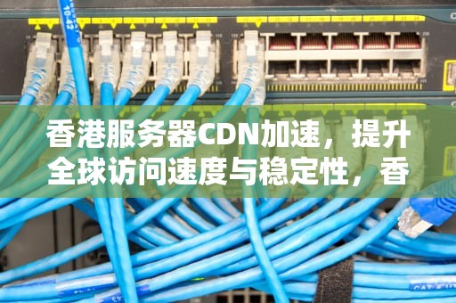 香港服务器CDN加速，提升全球访问速度与稳定性，香港服务器cdn加速解决方案