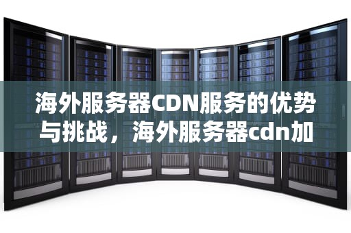 海外服务器CDN服务的优势与挑战，海外服务器cdn加速有用吗