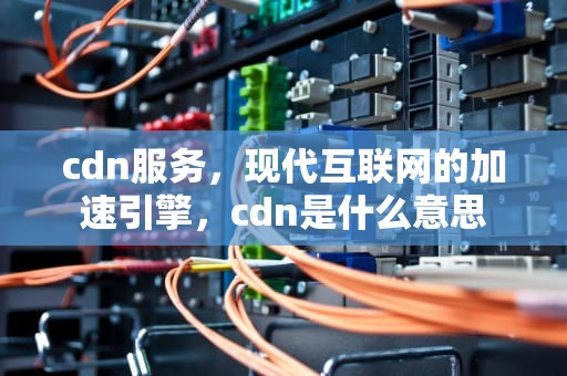 cdn服务，现代互联网的加速引擎，cdn是什么意思