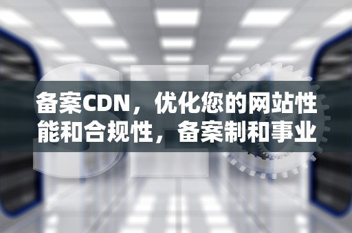 备案CDN，优化您的网站性能和合规性，备案制和事业编的区别