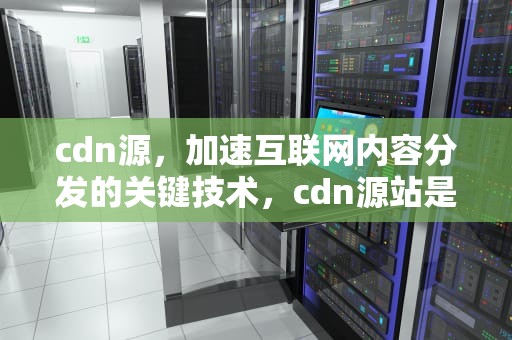cdn源，加速互联网内容分发的关键技术，cdn源站是什么意思