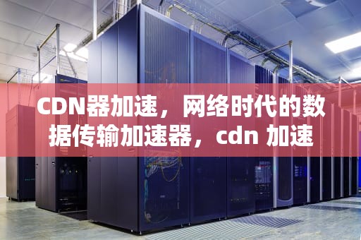 CDN器加速，网络时代的数据传输加速器，cdn 加速