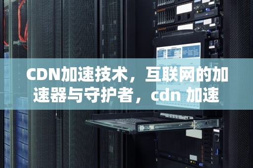 CDN加速技术，互联网的加速器与守护者，cdn 加速