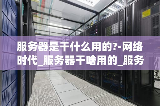 服务器是干什么用的?-网络时代_服务器干啥用的_服务器在网络时代的作用