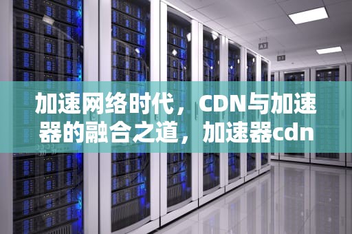 加速网络时代，CDN与加速器的融合之道，加速器cdn是什么意思