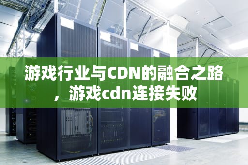 游戏行业与CDN的融合之路，游戏cdn连接失败