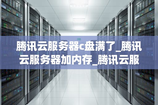 腾讯云服务器c盘满了_腾讯云服务器加内存_腾讯云服务器C盘满了的解决策略