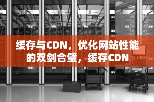 缓存与CDN，优化网站性能的双剑合璧，缓存CDN