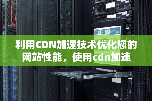 利用CDN加速技术优化您的网站性能，使用cdn加速