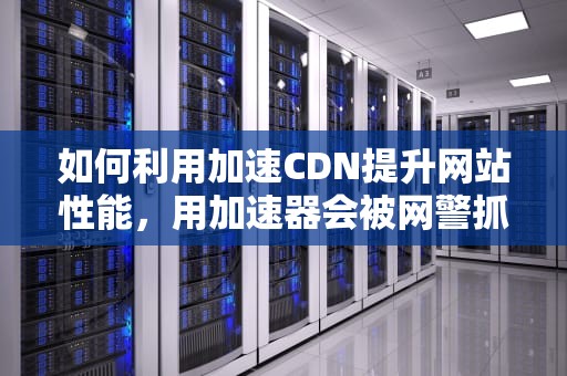 如何利用加速CDN提升网站性能，用加速器会被网警抓吗