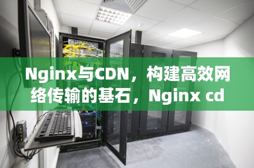 Nginx与CDN，构建高效网络传输的基石，Nginx cdn配置
