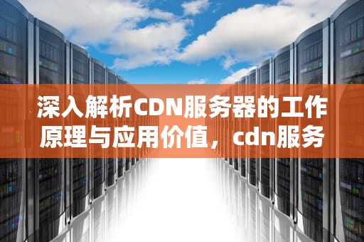深入解析CDN服务器的工作原理与应用价值，cdn服务器怎么赚钱