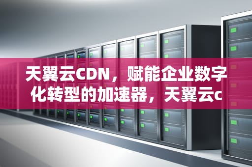 天翼云CDN，赋能企业数字化转型的加速器，天翼云cdn