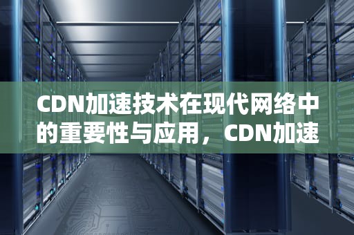 CDN加速技术在现代网络中的重要性与应用，CDN加速有用吗