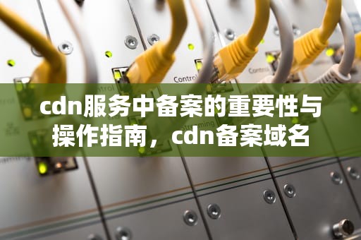 cdn服务中备案的重要性与操作指南，cdn备案域名
