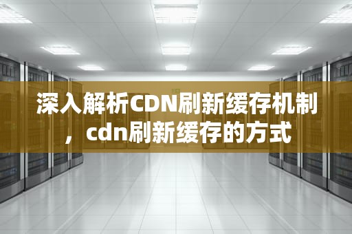 深入解析CDN刷新缓存机制，cdn刷新缓存的方式