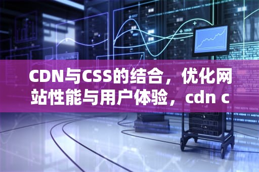 CDN与CSS的结合，优化网站性能与用户体验，cdn css的规则引擎怎么设置