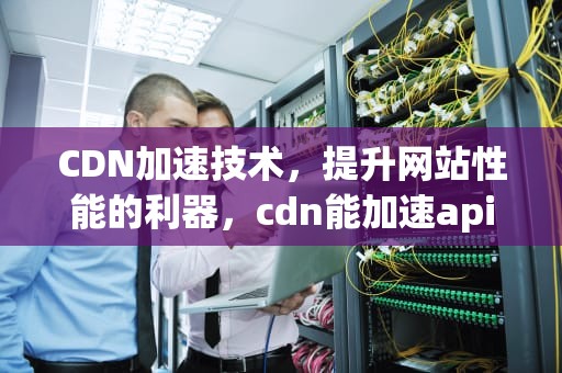CDN加速技术，提升网站性能的利器，cdn能加速api请求吗