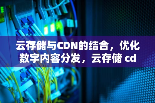 云存储与CDN的结合，优化数字内容分发，云存储 cdn流量