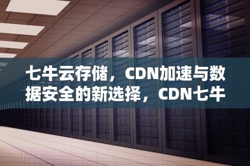 七牛云存储，CDN加速与数据安全的新选择，CDN七牛和腾讯