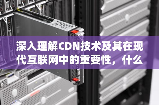 深入理解CDN技术及其在现代互联网中的重要性，什么是pcdn技术