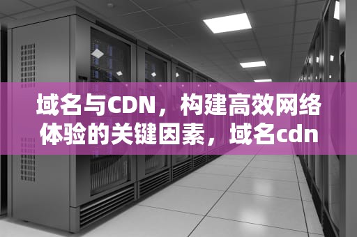 域名与CDN，构建高效网络体验的关键因素，域名cdn是什么意思