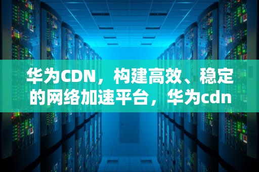 华为CDN，构建高效、稳定的网络加速平台，华为cdn鉴权失败怎么办