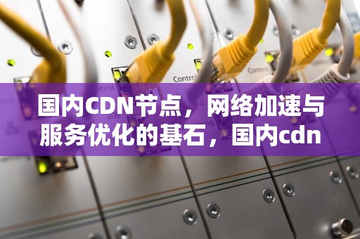 国内CDN节点，网络加速与服务优化的基石，国内cdn节点免备案