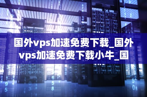 国外vps加速免费下载_国外vps加速免费下载小牛_国外VPS加速免费下载：全面解析与实践