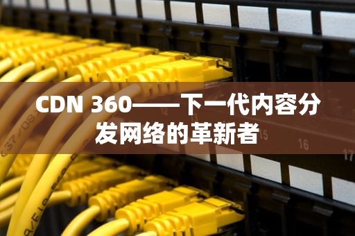 CDN 360——下一代内容分发网络的革新者