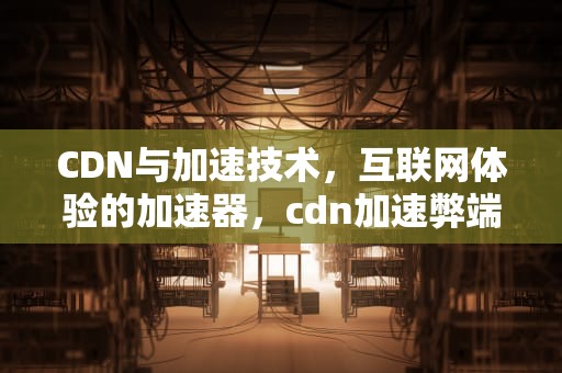 CDN与加速技术，互联网体验的加速器，cdn加速弊端