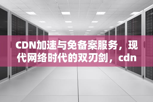 CDN加速与免备案服务，现代网络时代的双刃剑，cdn免备案免费加速